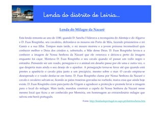 Lenda do distrito de Leiria…
                                        Leiria…
                                 Lenda do Milagre da Nazaré

Esta lenda remonta ao ano de 1180, quando D. Sancho I liderava a reconquista do Alentejo e do Algarve
e D. Fuas Roupinho, seu cavaleiro, defrontava os mouros em Porto de Mós, fazendo prisioneiros o rei
Gamir e a sua filha. Tempos mais tarde, o rei mouro morreu e a jovem princesa inconsolável quis
conhecer melhor o Deus dos cristãos e, sobretudo, a Mãe desse Deus. D. Fuas Roupinho levou-a a
conhecer a imagem de Nossa Senhora da Nazaré que ele venerava e deixou-a perto da imagem
enquanto foi caçar. Montava D. Fuas Roupinho o seu cavalo quando vê passar um vulto negro e
estranho. Pensando ser um veado, perseguiu-o e o animal em desafio passa por ele uma e outra vez, o
que desperta mais ainda o seu desejo de o apanhar. A perseguição torna-se feroz até que quando está
prestes a apanhá-lo o cavalo pára junto a um precipício, mesmo sobre o mar. O cavalo empina-se
desesperado e o veado desfaz-se em fumo. D. Fuas Roupinho clama por Nossa Senhora da Nazaré e
cavalo e cavaleiro salvam-se, ficando as patas traseiras gravadas no rochedo, marca essa que ainda hoje
existe. D. Fuas Roupinho corre para junto da Virgem a agradecer a protecção e promete levar a imagem
para o local do milagre. Mais tarde, mandou construir a capela da Nossa Senhora da Nazaré nesse
mesmo local que ficou a ser conhecido por Memória, em homenagem ao extraordinário milagre que
salvou este herói português.
                                                    Fonte: http://lendasdeportugal.no.sapo.pt/distritos/leiria.htm
 