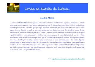 Lisboa…
                     Lenda do distrito de Lisboa…

                                           Martim Moniz

O nome de Martim Moniz está ligado à conquista de Lisboa aos Mouros e figura na memória da cidade
através de uma praça com o seu nome. A lenda conta que D. Afonso Henriques tinha posto cerco à cidade,
ajudado pelos muitos cruzados que por aqui passaram a caminho da Terra Santa. O cerco durou ainda
algum tempo, durante o qual se travavam pequenas investidas por parte dos cristãos. Numa dessas
tentativas de assalto a uma das portas da cidade, Martim Moniz enfrentou os mouros que saíam para
repelir os cristãos e conseguiu manter a porta aberta mesmo a custo da sua própria vida. O seu corpo ficou
atravessado entre os dois batentes e permitiu que os cristãos liderados por D. Afonso Henriques entrassem
na cidade. Ferido gravemente, Martim Moniz entrou com os seus companheiros e fez ainda algumas
vítimas entre os seus inimigos, antes de cair morto. D. Afonso Henriques quis honrar a sua valentia e o
sacrifício da sua vida ordenando que aquela entrada passasse a ter o nome de Martim Moniz. O povo diz
que foi D. Afonso Henriques que mandou colocar o busto do herói num nicho de pedra, onde ainda hoje
se encontra, junto à Praça de Martim Moniz.




                                                     Fonte: http://lendasdeportugal.no.sapo.pt/distritos/lisboa.htm
 