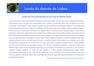 Lisboa…
                     Lenda do distrito de Lisboa…
                  Lenda da Cova Encantada ou da Casa da Moura Zaida

Na serra de Sintra, perto do Castelo dos Mouros, existe uma rocha com um corte que a tradição diz marcar a
entrada para uma cova que tem comunicação com o castelo. É conhecida pela Cova da Moura ou a Cova
Encantada e está ligada a uma lenda do tempo em que os Mouros dominavam Sintra e os cristãos nela
faziam frequentes incursões. Num dos combates, foi feito prisioneiro um cavaleiro nobre por quem Zaida, a
filha do alcaide, se apaixonou. Dia após dia, Zaida visitava o nobre cavaleiro até que chegou a hora da sua
libertação, através do pagamento de um resgate. O cavaleiro apaixonado pediu a Zaida para fugir com ele
mas Zaida recusou, pedindo-lhe para nunca mais a esquecer. O nobre cavaleiro voltou para a sua família
mas uma grande tristeza ensombrava os seus dias. Tentou esquecer Zaida nos campos de batalha, mas após
muitas noites de insónia decidiu atacar de novo o castelo de Sintra. Foi durante esse combate que os dois
enamorados se abraçaram, mas a sorte ou o azar quis que o nobre cavaleiro tombasse ferido. Zaida arrastou
o seu amado, através de uma passagem secreta, até uma sala escondida nas grutas e, enquanto enchia uma
bilha de água numa nascente próxima para levar ao seu amado, foi atingida por uma seta e caiu ferida. O
cavaleiro cristão juntou-se ao corpo da sua amada e os dois sangues misturaram-se, sendo ambos
encontrados mais tarde já sem vida. Desde então, em certas noites de luar, aparece junto à cova uma
formosa donzela vestida de branco com uma bilha que enche de água para depois desaparecer na noite após
um doloroso gemido...
                                                      Fonte: http://lendasdeportugal.no.sapo.pt/distritos/lisboa.htm
 