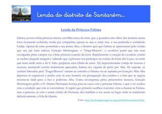 Santaré
                Lenda do distrito de Santarém…

                                    Lenda da Princesa Fátima

Fátima, jovem e bela princesa moura, era filha única do emir, que a guardava dos olhos dos homens numa
torre ricamente mobilada, tendo por companhia apenas as aias e, entre elas, a sua preferida e confidente
Cadija. Apesar de estar prometida a seu primo Abu, o destino quis que Fátima se apaixonasse pelo cristão
que seu pai mais odiava, Gonçalo Hermingues, o "Traga-Mouros", o cavaleiro poeta que nas suas
cavalgadas pelos campos via a bela princesa à janela da torre. Rapidamente o coração do cavaleiro cristão
se encheu daquela imagem e sabendo que a princesa iria participar no cortejo da Festa das Luzes, na noite
que mais tarde seria a de S. João, preparou uma cilada de amor. No impressionante cortejo de mouras e
mouros, montando corcéis lindamente ajaezados, Fátima era vigiada de perto por Abu. De repente, os
cristãos liderados pelo "Traga-Mouros" saíram ao caminho e Fátima viu-se raptada por Gonçalo. Mas Abu
depressa se organizou e partiu com os seus homens em perseguição dos cristãos e a luta que se seguiu
revelou-se fatal para o rico e poderoso Abu. Como recompensa pelos prisioneiros mouros, Gonçalo
Hermingues pediu a D. Afonso Henriques licença para se casar com a princesa Fátima, a que o rei acedeu
com a condição que esta se convertesse. A região que primeiro acolheu os jovens viria a chamar-se Fátima,
mas a princesa, já com o nome cristão de Oureana, deu também o seu nome ao lugar onde se instalaram
definitivamente, a Vila de Ourém.
                                                  Fonte: http://lendasdeportugal.no.sapo.pt/distritos/santarem.htm
 