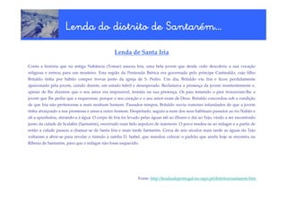 Santaré
                    Lenda do distrito de Santarém…
                                               Lenda de Santa Iria

Conta a história que na antiga Nabância (Tomar) nasceu Iria, uma bela jovem que desde cedo descobriu a sua vocação
religiosa e entrou para um mosteiro. Esta região da Península Ibérica era governada pelo príncipe Castinaldo, cujo filho
Britaldo tinha por hábito compor trovas junto da igreja de S. Pedro. Um dia, Britaldo viu Iria e ficou perdidamente
apaixonado pela jovem, caindo doente, em estado febril e desesperado. Reclamava a presença da jovem insistentemente e,
apesar de lhe dizerem que o seu amor era impossível, insistiu na sua presença. Os pais temendo o pior trouxeram-lhe a
jovem que lhe pediu que a esquecesse, porque o seu coração e o seu amor eram de Deus. Britaldo concordou sob a condição
de que Iria não pertencesse a mais nenhum homem. Passados tempos, Britaldo ouviu rumores infundados de que a jovem
tinha atraiçoado a sua promessa e amava outro homem. Despeitado, seguiu-a num dos seus habituais passeios ao rio Nabão e
ali a apunhalou, atirando-a à água. O corpo de Iria foi levado pelas águas até ao Zêzere e daí ao Tejo, vindo a ser encontrado
junto da cidade de Scalabis (Santarém), encerrado num belo sepulcro de mármore. O povo rendeu-se ao milagre e a partir de
então a cidade passou a chamar-se de Santa Iria e mais tarde Santarém. Cerca de seis séculos mais tarde as águas do Tejo
voltaram a abrir-se para revelar o túmulo à rainha D. Isabel, que mandou colocar o padrão que ainda hoje se encontra na
Ribeira de Santarém, para que o milagre não fosse esquecido.




                                                             Fonte: http://lendasdeportugal.no.sapo.pt/distritos/santarem.htm
 