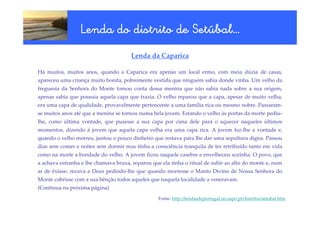 Setúbal…
                 Lenda do distrito de Setúbal…
                                      Lenda da Caparica

Há muitos, muitos anos, quando a Caparica era apenas um local ermo, com meia dúzia de casas,
apareceu uma criança muito bonita, pobremente vestida que ninguém sabia donde vinha. Um velho da
freguesia da Senhora do Monte tomou conta dessa menina que não sabia nada sobre a sua origem,
apenas sabia que possuía aquela capa que trazia. O velho reparou que a capa, apesar de muito velha,
era uma capa de qualidade, provavelmente pertencente a uma família rica ou mesmo nobre. Passaram-
se muitos anos até que a menina se tornou numa bela jovem. Estando o velho às portas da morte pediu-
lhe, como última vontade, que pusesse a sua capa por cima dele para o aquecer naqueles últimos
momentos, dizendo à jovem que aquela capa velha era uma capa rica. A jovem fez-lhe a vontade e,
quando o velho morreu, juntou o pouco dinheiro que restava para lhe dar uma sepultura digna. Passou
dias sem comer e noites sem dormir mas tinha a consciência tranquila de ter retribuído tanto em vida
como na morte a bondade do velho. A jovem ficou naquele casebre e envelheceu sozinha. O povo, que
a achava estranha e lhe chamava bruxa, reparou que ela tinha o ritual de subir ao alto do monte e, num
ar de êxtase, rezava a Deus pedindo-lhe que quando morresse o Manto Divino de Nossa Senhora do
Monte cobrisse com a sua bênção todos aqueles que naquela localidade a veneravam.
(Continua na próxima página)
                                                  Fonte: http://lendasdeportugal.no.sapo.pt/distritos/setubal.htm
 
