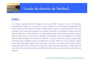 Setúbal…
                 Lenda do distrito de Setúbal…

(CONT.)

Ao terminar aquelas palavras ela pegava na sua capa velha e erguia-a ao céu. Este estranho
comportamento chegou aos ouvidos do rei que a mandou vir à sua presença, acompanhada da
famosa capa que todos diziam ter feitiço. A velha senhora disse ao rei que nada tinha a ver com
bruxedos e que o que fazia era apenas rezar a Deus. Comovido, o rei mandou-a embora com uma
bolsa de dinheiro e a velha continuou a sua vida solitária até que um dia morreu. Junto do corpo da
Velha da Capa, que era como o povo a designava, encontraram uma carta dirigida ao rei. A Velha
da Capa tinha descoberto na hora da sua morte que a capa era afinal uma capa rica porque tinha
encontrado uma verdadeira riqueza escondida no seu forro. Pedia ao rei que utilizasse aquele
tesouro para transformar aquela costa numa terra de sonho e maravilha onde houvesse saúde e
alegria para todos. Reza a lenda que foi assim que surgiu a Costa da Caparica, em homenagem de
uma menina de origem desconhecida que tinha como único bem uma capa velha que afinal era uma
capa rica.



                                                 Fonte: http://lendasdeportugal.no.sapo.pt/distritos/setubal.htm
 