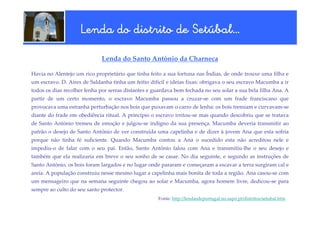 Setúbal…
                    Lenda do distrito de Setúbal…

                             Lenda do Santo António da Charneca

Havia no Alentejo um rico proprietário que tinha feito a sua fortuna nas Índias, de onde trouxe uma filha e
um escravo. D. Aires de Saldanha tinha um feitio difícil e ideias fixas: obrigava o seu escravo Macumba a ir
todos os dias recolher lenha por serras distantes e guardava bem fechada no seu solar a sua bela filha Ana. A
partir de um certo momento, o escravo Macumba passou a cruzar-se com um frade franciscano que
provocava uma estranha perturbação nos bois que puxavam o carro de lenha: os bois tremiam e curvavam-se
diante do frade em obediência ritual. A princípio o escravo irritou-se mas quando descobriu que se tratava
de Santo António tremeu de emoção e julgou-se indigno da sua presença. Macumba deveria transmitir ao
patrão o desejo de Santo António de ver construída uma capelinha e de dizer à jovem Ana que esta sofria
porque não tinha fé suficiente. Quando Macumba contou a Ana o sucedido esta não acreditou nele e
impediu-o de falar com o seu pai. Então, Santo António falou com Ana e transmitiu-lhe o seu desejo e
também que ela realizaria em breve o seu sonho de se casar. No dia seguinte, e segundo as instruções de
Santo António, os bois foram largados e no lugar onde pararam e começaram a escavar a terra surgiram cal e
areia. A população construiu nesse mesmo lugar a capelinha mais bonita de toda a região. Ana casou-se com
um mensageiro que na semana seguinte chegou ao solar e Macumba, agora homem livre, dedicou-se para
sempre ao culto do seu santo protector.
                                                     Fonte: http://lendasdeportugal.no.sapo.pt/distritos/setubal.htm
 