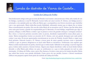 Castelo…
          Lenda do distrito de Viana do Castelo…
                                    Lenda da Cabeça da Velha

Esta lenda muito antiga conta que na serra de Peneda vivia Leonor, uma jovem rica e bela, sob a tutela de um
tio fidalgo, o poderoso e cruel D. Bernardo. Leonor tinha um amor secreto, D. Afonso, um fidalgo jovem e
arruinado, e era ajudada pela sua velha aia Marta que a acompanhava nos breves encontros que mantinha
com o seu apaixonado. Marta tinha-lhes jurado fidelidade, afirmando mesmo que se algum dia os traísse
Deus a transformaria em pedra. Ora um dia vinha Marta de se encontrar com D. Afonso, que lhe tinha dado
uma carta para Leonor, quando foi surpreendida por D. Bernardo. O cruel fidalgo, suspeitando que algo se
passava, obrigou a velha Marta a contar o que se passava a troco de grandes ameaças e conseguiu arrancar-
lhe a hora e o local do próximo encontro entre os jovens, decidindo surpreendê-los nessa altura para os
matar. Marta acompanhou Leonor ao encontro de D. Afonso, com um grande desespero por nada poder
contar à sua ama. Os jovens apaixonados encontraram-se na serra de Peneda, ficando Marta a vigiar num
local próximo. Estavam Leonor e D. Afonso a trocar juras de amor quando ouviram vozes e querendo
verificar o que se passava dirigiram-se ao local onde Marta se encontrava. Verificaram com espanto que
Marta se tinha transformado em pedra, sinal de que os tinha traído. Sabendo-se em perigo, os jovens fugiram
para a Galiza onde casaram e fizeram fortuna. Alguns anos depois decidiram voltar ao local donde tinham
deixado a velha Marta pela última vez para se certificarem se o que se tinha passado era real ou uma
alucinação. A Cabeça da Velha, como o povo lhe chamava, lá estava como prova da traição da pobre Marta
que afinal lhes trouxe uma grande felicidade. Como prova do seu perdão, Leonor e Afonso mandaram
edificar uma pequena capela muito perto do rochedo da Cabeça da Velha.
                                                Fonte: http://lendasdeportugal.no.sapo.pt/distritos/viana_castelo.htm
 