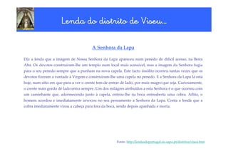 Viseu…
                     Lenda do distrito de Viseu…

                                       A Senhora da Lapa

Diz a lenda que a imagem de Nossa Senhora da Lapa apareceu num penedo de difícil acesso, na Beira
Alta. Os devotos construíram-lhe um templo num local mais acessível, mas a imagem da Senhora fugia
para o seu penedo sempre que a punham na nova capela. Este facto insólito ocorreu tantas vezes que os
devotos fizeram a vontade à Virgem e construíram-lhe uma capela no penedo. E a Senhora da Lapa lá está
hoje, num sítio em que para a ver o crente tem de entrar de lado, por mais magro que seja. Curiosamente,
o crente mais gordo de lado entra sempre. Um dos milagres atribuídos a esta Senhora é o que ocorreu com
um caminhante que, adormecendo junto à capela, entrou-lhe na boca entreaberta uma cobra. Aflito, o
homem acordou e imediatamente invocou no seu pensamento a Senhora da Lapa. Conta a lenda que a
cobra imediatamente virou a cabeça para fora da boca, sendo depois apanhada e morta.




                                                      Fonte: http://lendasdeportugal.no.sapo.pt/distritos/viseu.htm
 