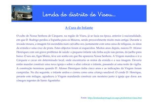 Viseu…
                      Lenda do distrito de Viseu…
                                         A Cura do Infante

O culto de Nossa Senhora de Cárquere, na região de Viseu, já se fazia na época, anterior à nacionalidade,
em que D. Rodrigo perdeu a Espanha para os Mouros, sendo provavelmente muito mais antiga. Durante a
invasão moura, a imagem foi escondida num carvalho oco, juntamente com uma caixa de relíquias, os sinos
da ermida e uma cruz de prata. Estes objectos foram aí esquecidos. Muitos anos depois, nasceu D. Afonso
Henriques com um grave problema de saúde: o pequeno infante não tinha acção nas pernas, do joelho para
baixo. O seu aio, Egas Moniz, teve um sonho em que lhe apareceu Nossa Senhora. A Virgem mandou-o ir a
Cárquere e cavar em determinado local, onde encontraria os restos da ermida e a sua imagem. Deveria
então mandar construir uma nova igreja e sobre o altar colocar o infante, passando aí uma noite de vigília.
A construção terminou quando D. Afonso Henriques tinha cinco anos e as indicações da Virgem foram
cumpridas. No dia seguinte, o infante andou e correu como uma criança saudável. O conde D. Henrique,
perante este milagre, agradeceu à Virgem mandando construir um mosteiro junto à igreja que doou aos
cónegos regentes de Santo Agostinho.




                                                       Fonte: http://lendasdeportugal.no.sapo.pt/distritos/viseu.htm
 