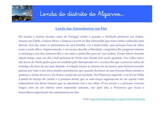 Algarve…
                 Lenda do distrito do Algarve…
                              Lenda das Amendoeiras em Flor

Há muitos e muitos séculos, antes de Portugal existir e quando o Al-Gharb pertencia aos árabes,
reinava em Chelb, a futura Silves, o famoso e jovem rei Ibn-Almundim que nunca tinha conhecido uma
derrota. Um dia, entre os prisioneiros de uma batalha, viu a linda Gilda, uma princesa loira de olhos
azuis e porte altivo. Impressionado, o rei mouro deu-lhe a liberdade, conquistou-lhe progressivamente
a confiança e um dia confessou-lhe o seu amor e pediu-lhe para ser sua mulher. Foram felizes durante
algum tempo, mas um dia a bela princesa do Norte caiu doente sem razão aparente. Um velho cativo
das terras do Norte pediu para ser recebido pelo desesperado rei e revelou-lhe que a princesa sofria de
nostalgia da neve do seu país distante. A solução estava ao alcance do rei mouro, pois bastaria mandar
plantar por todo o seu reino muitas amendoeiras que quando florissem as suas brancas flores dariam à
princesa a ilusão da neve e ela ficaria curada da sua saudade. Na Primavera seguinte, o rei levou Gilda
à janela do terraço do castelo e a princesa sentiu que as suas forças regressavam ao ver aquela visão
indescritível das flores brancas que se estendiam sob o seu olhar. O rei mouro e a princesa viveram
longos anos de um intenso amor esperando ansiosos, ano após ano, a Primavera que trazia o
maravilhoso espectáculo das amendoeiras em flor.

                                                     Fonte: http://lendasdeportugal.no.sapo.pt/distritos/faro.htm
 