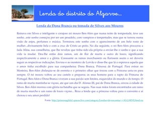 Algarve…
                  Lenda do distrito do Algarve…
                Lenda da Dona Branca ou tomada de Silves aos Mouros

Reinava em Silves o inteligente e corajoso rei mouro Ben-Afen que numa noite de tempestade, teve um
sonho...este sonho começou por ser um pesadelo, com vampiros e tempestades, mas que se tornou numa
visão de anjos, perfumes e música. Terminou este sonho com o aparecimento de um belo rosto de
mulher...divinamente bela e com a cruz de Cristo ao peito. No dia seguinte, o rei Ben-Afen procurou a
fada Alina, sua conselheira, que lhe revelou que tinha sido ela própria a enviar-lhe o sonho e que a sua
vida ia mudar. Deu-lhe então dois ramos, um de flor de murta e outro de louro, significando
respectivamente o amor e a glória. Consoante os ramos murchassem ou florissem assim o rei deveria
seguir as respectivas indicações. Enviou-o ao mosteiro de Lorvão e disse-lhe que lá o esperava aquela que
o amor tinha escolhido para sua companheira: Dona Branca, Princesa de Portugal. Para entrar no
Mosteiro, Ben-Afen disfarçou-se de eremita e o primeiro olhar que trocou com a Princesa uniu-os para
sempre. O rei mouro voltou ao seu castelo e preparou os seus homens para o rapto da Princesa de
Portugal. Ben-Afen e Dona Branca viveram a sua paixão sem limites, esquecidos do mundo e do tempo. O
ramo de murta mantinha-se viçoso, ate que um dia D. Afonso III, pai de Dona Branca, cercou a cidade de
Silves. Ben-Afen morreu com glória na batalha que se seguiu. Nas suas mãos foram encontrados um ramo
de murta murcho e um ramo de louro viçoso... Reza a lenda que a princesa voltou para o convento e aí
chorou o seu amor perdido!
                       Fonte: http://princesagilda1.spaces.live.com/category/Lendas+de+encantar+-+ALGARVE/feed.rss
 
