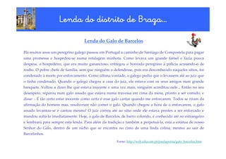 Braga…
                    Lenda do distrito de Braga…

                                   Lenda do Galo de Barcelos

Há muitos anos um peregrino galego passou em Portugal a caminho de Santiago de Compostela para pagar
uma promessa e hospedou-se numa estalagem minhota. Como levava um grande farnel e fazia pouca
despesa, o hospedeiro, que era muito ganancioso, entregou o honrado peregrino à polícia acusando-o de
roubo. O pobre chefe de família, sem que ninguém o defendesse, pois era desconhecido naqueles sítios, foi
condenado à morte por enforcamento. Como última vontade, o galego pediu que o levassem até ao juiz que
o tinha condenado. Quando o galego chegou a casa do juiz, ele estava com os seus amigos num grande
banquete. Voltou a dizer-lhe que estava inocente e uma vez mais, ninguém acreditou nele... Então no seu
desespero, reparou num galo assado que estava numa travessa em cima da mesa, pronto a ser comido, e
disse: - É tão certo estar inocente como certo é esse galo cantar quando me enforcarem. Todos se riram da
afirmação do homem mas, resolveram não comer o galo. Quando chegou a hora de o enforcarem, o galo
assado levantou-se e cantou mesmo! O juiz correu até ao sítio onde ele estava prestes a ser enforcado e
mandou soltá-lo imediatamente. Hoje, o galo de Barcelos, de barro colorido, é conhecido até no estrangeiro
e lembrará para sempre esta lenda. Para além da tradição e também a perpetuá-la, está a estátua de nosso
Senhor do Galo, dentro de um nicho que se encontra no cimo de uma linda colina, mesmo ao sair de
Barcelinhos.

                                                      Fonte: http://web.educom.pt/paulaperna/galo_barcelos.htm
 