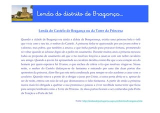 Braganç
             Lenda do distrito de Bragança…

               Lenda do Castelo de Bragança ou da Torre da Princesa

Quando a cidade de Bragança era ainda a aldeia da Benquerença, existia uma princesa bela e órfã
que vivia com o seu tio, o senhor do Castelo. A princesa tinha-se apaixonado por um jovem nobre e
valoroso, mas pobre, que também a amava, e que tinha partido para procurar fortuna, prometendo
só voltar quando se achasse digno de a pedir em casamento. Durante muitos anos a princesa recusou
todas as propostas de casamento até que o tio resolveu forçá-la a casar-se com um nobre cavaleiro
seu amigo. Quando a jovem foi apresentada ao cavaleiro decidiu contar-lhe que o seu coração era do
homem por quem esperava há 10 anos, o que encheu de cólera o tio que resolveu vingar-se. Nessa
noite, o senhor do Castelo disfarçou-se de fantasma e entrando por uma das duas portas dos
aposentos da princesa, disse-lhe que esta seria condenada para sempre se não acedesse a casar com o
cavaleiro. Quando estava a ponto de a obrigar a jurar por Cristo, a outra porta abriu-se e, apesar de
ser de noite, entrou um raio de sol que desmascarou o falso fantasma. A partir de então a princesa
nunca mais foi obrigada a quebrar a sua promessa e passou a viver recolhida numa torre que ficou
para sempre lembrada como a Torre da Princesa. As duas portas ficaram a ser conhecidas pela Porta
da Traição e a Porta do Sol.

                                              Fonte: http://lendasdeportugal.no.sapo.pt/distritos/branganca.htm
 