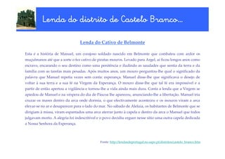 Branco…
          Lenda do distrito de Castelo Branco…

                                 Lenda do Cativo de Belmonte

Esta é a história de Manuel, um corajoso soldado nascido em Belmonte que combateu com ardor os
muçulmanos até que a sorte o fez cativo de piratas mouros. Levado para Argel, aí ficou longos anos como
escravo, encarando o seu destino como uma penitência e iludindo as saudades que sentia da terra e da
família com as tarefas mais pesadas. Após muitos anos, um mouro perguntou-lhe qual o significado da
palavra que Manuel repetia vezes sem conta: esperança. Manuel disse-lhe que significava o desejo de
voltar à sua terra e a sua fé na Virgem da Esperança. O mouro disse-lhe que tal fé era impossível e a
partir de então apertou a vigilância e tornou-lhe a vida ainda mais dura. Conta a lenda que a Virgem se
apiedou de Manuel e na véspera do dia de Páscoa lhe apareceu, anunciando-lhe a libertação. Manuel iria
cruzar os mares dentro da arca onde dormia, o que efectivamente aconteceu e os mouros viram a arca
elevar-se no ar e desaparecer para o lado do mar. No sábado de Aleluia, os habitantes de Belmonte que se
dirigiam à missa, viram espantados uma arca aterrar junto à capela e dentro da arca o Manuel que todos
julgavam morto. A alegria foi indescritível e o povo decidiu erguer nesse sítio uma outra capela dedicada
a Nossa Senhora da Esperança.



                                             Fonte: http://lendasdeportugal.no.sapo.pt/distritos/castelo_branco.htm
 