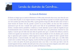 Coimbra…
                 Lenda do distrito de Coimbra…

                                    As Arcas de Montemor

Já diziam os antigos que no castelo de Montemor-o-Velho estão enterradas duas arcas, uma cheia de ouro
e a outra cheia de peste. A sua origem remonta ao tempo dos Mouros quando era alcaide naquela cidade
um viúvo austero que tinha uma única filha, a quem guardava longe dos olhos de todos como se fosse o
maior tesouro do mundo. Um dia, quando a jovem era já uma mulher, um dos seus fiéis cavaleiros
apaixonou-se por ela mas o alcaide nem queria ouvir falar de tal possibilidade. Quando o cavaleiro
insistiu, o alcaide resolveu prendê-lo e condenou-o à morte. Quando a jovem soube da tragédia em que
involuntariamente estava envolvida, ainda tentou interceder mas o pai permaneceu insensível às suas
súplicas. A jovem que até então não fazia ideia do grande amor que o cavaleiro lhe dedicava, resolveu
visitá-lo em segredo nas masmorras. Este amor devia estar já talhado no livro do destino, pois a jovem
logo se apaixonou pelo cavaleiro e ambos fugiram do castelo. A sua captura foi fácil e quando foram
levados perante o irascível alcaide, este ainda ficou mais furioso quando soube que a sua filha tinha
casado com o cavaleiro. Então, por vingança, resolveu dar-lhes uma prenda maldita: duas arcas, uma com
ouro e a outra com peste. Os jovens que prezavam mais a sua vida e o seu amor que todo o ouro do
mundo fugiram do louco alcaide, deixando para trás as duas arcas que nunca ninguém ousou abrir e que
ainda hoje estão enterradas nas muralhas do castelo de Montemor-o-Velho.

                                                 Fonte: http://lendasdeportugal.no.sapo.pt/distritos/coimbra.htm
 