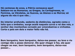 Há centenas de anos, a Pátria começava aqui! Sabiam-no os Romanos, os Gregos, os Cartagineses, os Fenícios, os Vândalos, os Suevos, os Alanos e os Moiros; só alguns de nós é que não... Do interior profundo, sedento de distâncias, agreste como o leito que o embalou, surge acolá naquela curva o rei dos reis, o senhor das montanhas coroado por amendoeiras e vinhedos. Corta o país em dois e maior feito não há.   Bom barqueiro, bom barqueiro, deixa-me passar, eu levo o rio comigo não o posso demorar. Ele quer chegar à foz, ele quer chegar ao mar, bom barqueiro, bom barqueiro, deixa-nos passar... 
