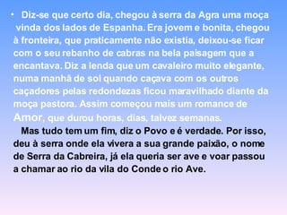 Diz-se que certo dia, chegou à serra da Agra uma moça  vinda dos lados de Espanha. Era jovem e bonita, chegou à fronteira, que praticamente não existia, deixou-se ficar com o seu rebanho de cabras na bela paisagem que a encantava. Diz a lenda que um cavaleiro muito elegante, numa manhã de sol quando caçava com os outros caçadores pelas redondezas ficou maravilhado diante da moça pastora. Assim começou mais um romance de Amor , que durou horas, dias, talvez semanas. Mas tudo tem um fim, diz o Povo e é verdade. Por isso, deu à serra onde ela vivera a sua grande paixão, o nome de Serra da Cabreira, já ela queria ser ave e voar passou a chamar ao rio da vila do Conde o rio Ave.  