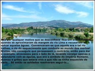 Mas por qualquer motivo que se desconhece  ficaram aterrorizados quando se aproximaram da margem do rio Lima e recusaram-se  a sulcar aquelas águas.  Convenceram-se que aquele era o tal rio Lethes, o rio do esquecimento que conduzia ao mundo dos mortos! Brutos, não conseguia que penssassem o contrário, então para dar o exemplo, atravessou para o lado de lá, levando consigo apenas o estandarte com as águias, que era o símbolo do Império Romano. Acenou e gritou que estava vivo e que não se tinha esquecido de nada... Só então os soldados resolveram segui-lo... 