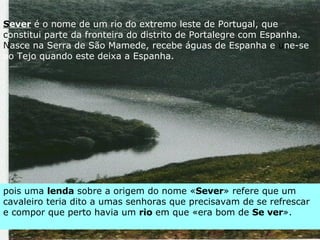 pois uma  lenda  sobre a origem do nome « Sever » refere que um cavaleiro teria dito a umas senhoras que precisavam de se refrescar e compor que perto havia um  rio  em que «era bom de  Se ver ». S ever   é o nome de um rio do extremo leste de Portugal, que  c onstitui parte da fronteira do distrito de Portalegre com Espanha.  N asce na Serra de São Mamede, recebe águas de Espanha e  u ne-se ao Tejo quando este deixa a Espanha. 