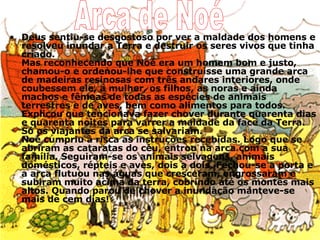 Deus sentiu-se desgostoso por ver a maldade dos homens e resolveu inundar a Terra e destruir os seres vivos que tinha criado. Mas reconhecendo que Noé era um homem bom e justo, chamou-o e ordenou-lhe que construísse uma grande arca de madeiras resinosas com três andares interiores, onde coubessem ele, a mulher, os filhos, as noras e ainda machos e fêmeas de todas as espécies de animais terrestres e de aves, bem como alimentos para todos. Explicou que tencionava fazer chover durante quarenta dias e quarenta noites para varrer a maldade da face da Terra. Só os viajantes da arca se salvariam.  Noé cumpriu à risca as instruções recebidas. Logo que se abriram as cataratas do céu, entrou na arca com a sua família. Seguiram-se os animais selvagens, animais domésticos, répteis e aves, dois a dois. Fechou-se a porta e a arca flutuou nas águas que cresceram, engrossaram e subiram muito acima da terra, cobrindo até os montes mais altos. Quando parou de chover a inundação manteve-se mais de cem dias! Arca de Noé 