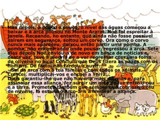 Mas depois, a pouco e pouco, o nível das águas começou a baixar e a arca pousou no Monte Ararat. Noé foi espreitar à janela. Receando, no entanto, que ainda não fosse possível saírem em segurança, soltou um corvo. Ora como o corvo nunca mais apareceu, deixou então partir uma pomba. A pomba, não encontrando onde pousar, regressou à arca. Sete dias depois Noé enviou-a de novo em busca de notícias e, desta vez, teve a alegria de a ver regressar com uma folha de oliveira no bico! Concluiu que Deus fizera as pazes com os homens. De facto, não tardou a ouvir: - Sai da arca com a tua família e com todos os animais. Crescei, multiplicai-vos e enchei a Terra... Deus garantiu-lhe que não haveria mais dilúvios e, para assinalar essa aliança, fez surgir um arco de luz entre o céu e a terra. Prometeu também que sempre que cobrisse o céu de nuvens, lá estaria o Arco-Íris a lembrar a aliança. 