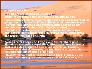 as águas do Nilo.  Também era esposa do Jnum da primeira catarata a deusa Anukit, a   divindade que representava o estreitamento do rio e a sua passagem pelas gargantas rochosas de Filae e Siena, ou o deus dos lagos (Hersef) que aparecia aos homens com o corpo de um homem e a cabeça de um borrego (cordeiro).  Sabek, com cabeça de crocodilo, era a divindade das inundaçőes benfeitoras, filho da deusa Neith, protectora  das terras fecundas do Delta.  Para as terras secas do Egito existia  também uma divindade masculina específica, Minu, relacionada com a protecçăo dos viajantes que cruzavam as solitárias e calorosas areias do deserto, e também encarregado da fecundidade dos campos e do gado.  Nejbet, como mulher tocada com a tiara branca, ou em forma de abutre que voava sobre a cabeça dos reis, era 