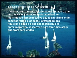 a deusa protectora do Alto Egipto. Hathor, além de ser a vaca criadora de tudo o que era  visível e a protectora das mulheres  na maternidade, também estava situada no limite entre as terras férteis e as secas, oferecendo das figueiras a água e o păo aos mortos que se aproximavam do seu terreno para fazer-lhes saber que eram bem-vindos. 
