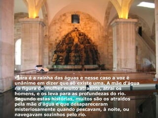 Iara é a rainha das águas e nesse caso a voz é unânime em dizer que só existe uma. A mãe d'água na figura de mulher muito atraente, atrai os homens, e os leva para as profundezas do rio. Segundo estas histórias, muitos são os atraídos pela mãe d'água e que desapareceram misteriosamente quando pescavam, à noite, ou navegavam sozinhos pelo rio. 