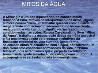 A Mitologia é um dos repositórios do conhecimento humano. Assim, através da interpretação dos mitos, alguns autores desenvolvem um trabalho que tem como finalidade resgatar este conhecimento adormecido no inconsciente, restaurando e vitalizando o significado mais profundo contido nestas narrações. Raíssa Cavalcanti, no livro “Mitos da Água”, trabalha na recuperação dessa memória ancestral e faz uma investigação do processo evolutivo e da finalidade espiritual da vida humana. Desta forma, selecciona mitos relacionados com a água, considerada um dos elementos essenciais formadores da vida, a “Prima Matéria”, pois acreditamos que o projecto evolutivo do homem está ligado à evolução do cosmo como um todo. A antropogênese está relacionada à cosmogênese.  MITOS DA ÁGUA 