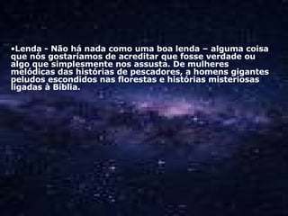 Lenda - Não há nada como uma boa lenda – alguma coisa que nós gostaríamos de acreditar que fosse verdade ou algo que simplesmente nos assusta. De mulheres melódicas das histórias de pescadores, a homens gigantes peludos escondidos nas florestas e histórias misteriosas ligadas à Bíblia.  