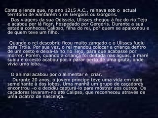 Conta a lenda que, no ano 1215 A.C., reinava sob o  actual território de Santarém o rei Gergoris ou Gorgoris. Das viagens da sua Odisseia, Ulisses chegou à foz do rio Tejo e acabou por lá ficar, hospedado por Gergoris. Durante a sua estadia conheceu Calipso, filha do rei, por quem se apaixonou e de quem teve um filho.  Quando o rei descobriu ficou muito zangado e o Ulisses fugiu para Tróia. Por sua vez, o rei mandou colocar a criança dentro de um cesto e deixá-la no rio Tejo, para que acabasse por morrer. Porém, quando a criança foi deitada nas águas, a maré subiu e o cesto acabou por ir parar perto de uma gruta, onde vivia uma loba. O animal acabou por o alimentar e  criar. Durante 20 anos, o jovem príncipe teve uma vida em tudo semelhante à dos lobos. Uma manhã um grupo de caçadores encontrou –o e decidiu capturá-lo para mostrar aos outros. Os caçadores levaram-no até Calipso, que reconheceu através de uma cicatriz de nascença.  