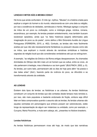 LENDAS E MITOS SÃO A MESMA COISA?
Há livros que ainda confundem. O mito (gr. mýthos, “fábulas”) é a história criada para
explicar a origem do homem e do mundo, relacionando-se com uma data ou religião,
por isso a existência de deidades, semideuses e heróis. Mitologia agrega o conjunto
de mitos de um povo ou civilização, como a mitologia grega, nórdica, romana,
escandinava, por exemplo. As lendas prestam entretenimento, mas também buscam
esclarecer episódios, ainda que “os fatos históricos [sejam] deformados pela
imaginação do povo ou do poeta”, como define o Mini Dicionário Aurélio da Língua
Portuguesa (FERREIRA, 2010, p. 462). Contudo, as lendas são mais facilmente
aceitas por que não são necessariamente fantásticas ou possuem deuses como são
os mitos, que explicam o mundo através de narrativas simbólicas e histórias
sagradas da religião local que são consideradas verdadeiras até que se extinguiram.
A exemplo, “as religiões da Grécia e da Roma antigas desapareceram. As chamadas
divindades do Olimpo não têm mais um só homem que as cultue, entre os vivos. Já
não pertencem à teologia, mas à literatura e ao bom gosto” (BULFINCH, 2002, p. 6).
As lendas, por outro lado, permanecem até os dias de hoje para além “da poesia e
das belas artes” (Ibid.), fazendo parte da vivência do povo, se difundido e se
transformando através da oralidade.
AS LENDAS
Existem dois tipos de lendas: as folclóricas e as urbanas. As lendas folclóricas
constituem um conjunto de lendas que são contadas desde tempos mais remotos e,
por isso, são mais populares e bastante endorsada de ficção, embora seja difícil
falar em fatos comprovados quando o assunto são as lendas. As lendas urbanas são
aquelas centradas em personagens que embora possam ser sobrenaturais, estão
longe da representação de algum ser misterioso ou entidade, como por exemplo, o
Curupira, Maria Florzinha, a mula sem cabeça, etc., presentes no folclore brasileiro.
Lendas folclóricas
As lendas folclóricas permanecem vivas até hoje, de modo que tais narrativas
 
