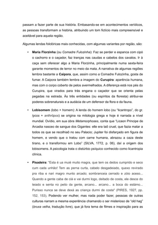passam a fazer parte de sua história. Embasando-se em acontecimentos verídicos,
as pessoas transformam a história, atribuindo um tom fictício mais compreensível e
aceitável para aquela região.
Algumas lendas folclóricas mais conhecidas, com algumas variantes por região, são:
• Maria Florzinha (ou Comadre Fulozinha): Faz se perder e espanca com cipó
o cachorro e o caçador, faz tranças nas caudas e cabelos dos cavalos. Ir à
caça sem oferecer algo a Maria Florzinha, principalmente numa sexta-feira
garante momentos de terror no meio da mata. A narrativa de algumas regiões
lembra bastante a Caipora, que, assim como a Comadre Fulozinha, gosta de
fumar. A Caipora também lembra a imagem do Curupira: aparência humana,
mas com o corpo coberto de pelos avermelhados. A diferença está nos pés do
Curupira, que virados para trás engana o caçador que se orienta pelas
pegadas na estrada. Às três entidades (ou espíritos da floresta) atribui-se
poderes sobrenaturais e a audácia de um defensor da flora e da fauna.
• Lobisomem (lobo + homem): A lenda do homem lobo (ou “licantropo”, do gr.
lycos + anthrōpos) se origina na mitologia grega e hoje é narrada a nível
mundial. Ovídio, em sua obra Metamorphoses, conta que “Licaon Principe de
Arcadia nasceo de sangue dos Gigantes: elle era taõ cruel, que fazia matar a
todos os que se recolhiaõ no seu Palacio; Jupiter foi disfarçado em figura de
homem, e vendo que o tratou com carne humana, abrazou a caza deste
tirano, e o transformou em Lobo” (SILVA, 1772, p. 06), daí a origem dos
lobisomens. A psicologia trata o distúrbio psíquico conhecido como licantropia
clínica.
• Pisadeira: “Esta é ua muié muito magra, que tem os dedos cumprido e seco
cum cada unhão! Tem as perna curta, cabelo desgadeiado, quexo revirado
pra riba e nari magro munto arcado; sombranceia cerrado e zóio aceso...
Quando a gente caba de ciá e vai durmi logo, deitado de costa, ele desce do
teiado e senta no peito da gente, arcano... arcano... a boca do estámo...
Purisso nunca se deve dexá as criança durmi de costa" (PIRES, 1927, pp.
152, 153). Podendo ver mulher, mas nada poder fazer, pessoas de outras
culturas narram a mesma experiência chamando o ser misterioso de “old hag”
(bruxa velha, tradução livre), que já fora tema de filmes e inspiração para as
 