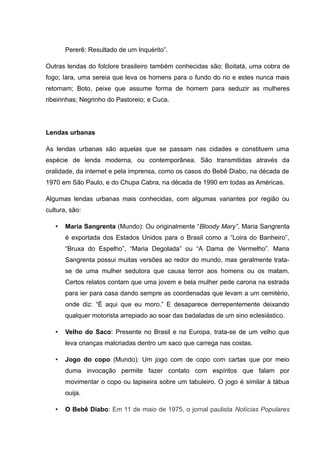 Pererê: Resultado de um Inquérito”.
Outras lendas do folclore brasileiro também conhecidas são: Boitatá, uma cobra de
fogo; Iara, uma sereia que leva os homens para o fundo do rio e estes nunca mais
retornam; Boto, peixe que assume forma de homem para seduzir as mulheres
ribeirinhas; Negrinho do Pastoreio; e Cuca.
Lendas urbanas
As lendas urbanas são aquelas que se passam nas cidades e constituem uma
espécie de lenda moderna, ou contemporânea. São transmitidas através da
oralidade, da internet e pela imprensa, como os casos do Bebê Diabo, na década de
1970 em São Paulo, e do Chupa Cabra, na década de 1990 em todas as Américas.
Algumas lendas urbanas mais conhecidas, com algumas variantes por região ou
cultura, são:
• Maria Sangrenta (Mundo): Ou originalmente “Bloody Mary”, Maria Sangrenta
é exportada dos Estados Unidos para o Brasil como a “Loira do Banheiro”,
“Bruxa do Espelho”, “Maria Degolada” ou “A Dama de Vermelho”. Maria
Sangrenta possui muitas versões ao redor do mundo, mas geralmente trata-
se de uma mulher sedutora que causa terror aos homens ou os matam.
Certos relatos contam que uma jovem e bela mulher pede carona na estrada
para ier para casa dando sempre as coordenadas que levam a um cemitério,
onde diz: “É aqui que eu moro.” E desaparece derrepentemente deixando
qualquer motorista arrepiado ao soar das badaladas de um sino eclesiástico.
• Velho do Saco: Presente no Brasil e na Europa, trata-se de um velho que
leva crianças malcriadas dentro um saco que carrega nas costas.
• Jogo do copo (Mundo): Um jogo com de copo com cartas que por meio
duma invocação permite fazer contato com espíritos que falam por
movimentar o copo ou lapiseira sobre um tabuleiro. O jogo é similar à tábua
ouija.
• O Bebê Diabo: Em 11 de maio de 1975, o jornal paulista Notícias Populares
 