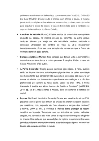 publicou o nascimento do bebê-diabo com o enunciado “NASCEU O DIABO
EM SÃO PAULO”. Descrevendo a criança com chifres e cauda, o mesmo
jornal publicou edições sobre relatos de testemunhas oculares, uma procissão
para expulsar o diabo da cidade, a fuga do bebê-diabo para o Nordeste e a
caça ao diabo realizada por Zé do Caixão.
• A mulher da estrada (Mundo): Existem relatos de uma mulher que aparece
andando na estrada na mesma direção do caminhão ou outro veículo
qualquer. Mesmo que esteja em alta velocidade, nenhum motorista a
consegue ultrapassar até perdê-la de vista ou vê-la desaparecer
instantaneamente. Pode ser uma variação da versão em que a Dama de
Vermelho também pede carona.
• Bonecos malditos (Mundo): São bonecos que tomam vida e aterrorizam e
assassinam os seus donos e outras pessoas. Exemplos: Fofão, boneca da
Xuxa e Annabelle, entre outros.
• A Perna Cabeluda: “Sujeito pacato caminha pela cidade, à noite, quando
então se depara com uma solitária perna gigante cheia de pelos, sem corpo
que lhe sustente, que parece ter vida autônoma e se desloca aos pulos. O ser
surreal dá chutes nos transeuntes – geralmente nas nádegas – e não tem
preferências por gênero ou faixa etária. Desde os anos 1970, a Perna
Cabeluda é temida em vários bairros de Recife e Fortaleza” (MOREIRA,
2010, pp. 53, 54). Hoje a lenda é música, bloco de carnaval e literatura de
cordel.
• Bruxas: No Brasil, “o médico Bernardo Pereira, em meados do século XVII,
prevenia sobre o poder que tinham as bruxas de atrofiar os recém-nascidos
por malefícios, pois, segundo ele, 'elas chupam o sangue dos mínimos'”
(PRIORE, 2000, p. 90). E continua o médico sobre proteger os recém-
nascidos da bruxaria: 'Armem-se com os antídotos da Igreja... relíquias,
orações, etc. que essas são mais certas e seguras que outras para afugentar
os bruxos'. Hoje sabe-se que as condições de higiene e conhecimentos sobre
períodos puérperos eram praticamente ausentes naquela época. Histórias de
bruxas são contadas em todo o mundo.
 