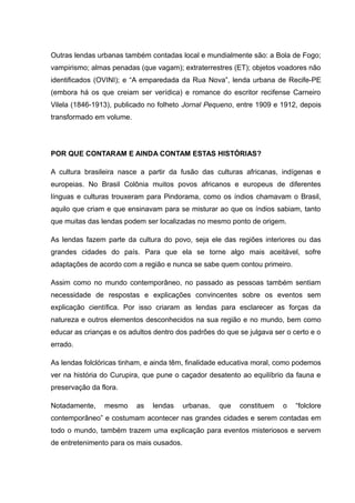Outras lendas urbanas também contadas local e mundialmente são: a Bola de Fogo;
vampirismo; almas penadas (que vagam); extraterrestres (ET); objetos voadores não
identificados (OVINI); e “A emparedada da Rua Nova”, lenda urbana de Recife-PE
(embora há os que creiam ser verídica) e romance do escritor recifense Carneiro
Vilela (1846-1913), publicado no folheto Jornal Pequeno, entre 1909 e 1912, depois
transformado em volume.
POR QUE CONTARAM E AINDA CONTAM ESTAS HISTÓRIAS?
A cultura brasileira nasce a partir da fusão das culturas africanas, indígenas e
europeias. No Brasil Colônia muitos povos africanos e europeus de diferentes
línguas e culturas trouxeram para Pindorama, como os índios chamavam o Brasil,
aquilo que criam e que ensinavam para se misturar ao que os índios sabiam, tanto
que muitas das lendas podem ser localizadas no mesmo ponto de origem.
As lendas fazem parte da cultura do povo, seja ele das regiões interiores ou das
grandes cidades do país. Para que ela se torne algo mais aceitável, sofre
adaptações de acordo com a região e nunca se sabe quem contou primeiro.
Assim como no mundo contemporâneo, no passado as pessoas também sentiam
necessidade de respostas e explicações convincentes sobre os eventos sem
explicação científica. Por isso criaram as lendas para esclarecer as forças da
natureza e outros elementos desconhecidos na sua região e no mundo, bem como
educar as crianças e os adultos dentro dos padrões do que se julgava ser o certo e o
errado.
As lendas folclóricas tinham, e ainda têm, finalidade educativa moral, como podemos
ver na história do Curupira, que pune o caçador desatento ao equilíbrio da fauna e
preservação da flora.
Notadamente, mesmo as lendas urbanas, que constituem o “folclore
contemporâneo” e costumam acontecer nas grandes cidades e serem contadas em
todo o mundo, também trazem uma explicação para eventos misteriosos e servem
de entretenimento para os mais ousados.
 