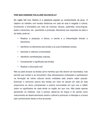 POR QUE ENSINAR FOLCLORE NA ESCOLA?
Do inglês folk lore, folclore é a sabedoria popular ou conhecimento do povo. O
objetivo do trabalho com lendas folclóricas em sala de aula é resgatar a cultura,
envolvendo a brincadeira por meio de músicas, danças, parlendas, trava-línguas,
teatro e fantoches, etc., permitindo a produção. Atendendo aos requisitos da série e
da idade, pode-se:
• Realizar a pesquisa, a leitura, a escrita e a interpretação textual: o
letramento.
• Identificar os elementos das lendas e as suas finalidades sociais.
• Aprender e valorizar a diversidade.
• Identificar manifestações culturais.
• Compreender o significado das lendas.
• Realizar a discussão oral.
Não se pode encarar as lendas como mentiras que não devem ser recontadas, mas
permitir que contem e as reinventem. Elas atravessaram civilizações e participaram
na formação de várias culturas sendo moldadas pelo próprio saber popular.
Estimular o raciocício acerca das lendas por meio do estudo em sala de aula
proporciona ao aluno compreender a própria comunidade em que vive e refletir
sobre os significados de cada lenda na região em que vive. Não basta apenas
apresentar as histórias, mas é preciso utilizar-se da língua e da escrita como
instrumentos de desenvolvimento social e cultural e promover a interação e a busca
pelo conhecimento dentro e fora da escola.
 
