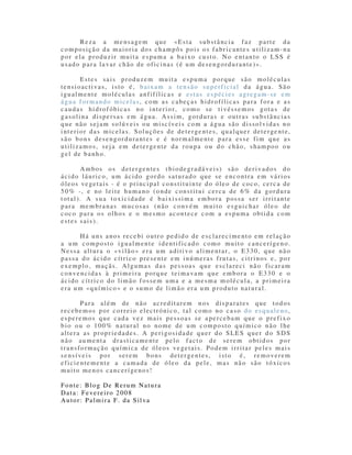 R e z a a m e n s a g e m q u e «E s t a s u b s t â n c i a f a z p a r t e d a
composição da maioria dos champôs pois os fabricantes utilizam-na
por ela produzir muita espuma a baixo custo. No entanto o LSS é
u sado para la var chão de ofic inas (é um de sengordu rante )».

       Estes sais produzem muita espuma porque são moléculas
tensioactivas, isto é, baixam a tensão superficial da água. São
igualmente moléculas anfifílicas e estas espécies agregam-se em
água formando micelas, com as cabeças hidrofílicas para fora e as
caudas hidrofóbicas no interior, como se tivéssemos gotas de
gasolina dispersas em água. Assim, gorduras e outras substâncias
que não sejam solúveis ou miscíveis com a água são dissolvidas no
interior das micelas. Soluções de deterge ntes, qualque r dete rge nte,
são bons desengordurantes e é normalmente para esse fim que as
u tilizamos, seja em detergente da ro upa ou d o chão, shampoo o u
gel de banho.

       Ambos os detergentes (biodegradáveis) são derivados do
ácido láuric o, um ácido gordo saturado que se e ncontra em vá rios
ó leos ve getais - é o principal co nstituin te d o óleo de coco, cerca de
50% -, e no leite humano (onde constitui cerca de 6% da gordura
total). A sua toxicidade é baixissima embora possa ser irritante
para membranas mucosas (não convém muito esguichar óleo de
coco para os olhos e o mesmo acontece com a espuma obtida com
estes sais).

      Há uns anos recebi outro pedido de esclarecimento em relação
a um composto igualmente identificado como muito cance rígeno.
Nessa altura o «vilã o» e ra um a ditivo a limentar, o E3 30, que nã o
passa do ácido cítrico presente em inúmeras frutas, citrinos e, por
exemplo, maçãs. Algumas das pessoas que esclareci não ficaram
convencida s à p rimeira porq ue teima va m que embora o E33 0 e o
ácido cítrico do limão fossem uma e a mesma molécula, a primeira
e ra um «químico » e o sumo de limã o era um p rodu to natural.

       Para além de não acreditarem nos disparates que todos
recebemos por correio electrónico, tal como no caso do esqualeno,
esperemos que cada vez mais pessoas se apercebam que o prefixo
b io o u o 100 % natural no nome de um c omposto q uímico não lhe
altera as propriedades. A perigosidade quer do SLES quer do SDS
não aumenta drasticamente pelo facto de serem obtidos por
transfo rmação química de óle os ve getais. Podem irrita r peles mais
se nsíveis por serem bons detergentes, isto é, removerem
eficientemente a camada de óleo da pele, mas não são tóxicos
muito menos canceríge no s!

Fonte: Blog De Rerum Natura
Data: Fe ve reiro 2 008
Au tor: Palmira F. da Silva
 
