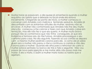  Muitas horas se passavam, o dia quase já amanhecia quando a mulher
requisitou ao taxista que a deixasse no local onde ela estava
inicialmente. Chegando ao ponto de início, a mulher começou a
conversar com Arnaldo com malícia e tentando seduzi-lo. Arnaldo já
desconfiado com as estranhas atitudes da mulher, resolveu não se
envolver. A mulher não conformada que Arnaldo não lhe deu muita
atenção, começou a lhe cariciar e fazer com que Arnaldo caísse em
tentação, mas ele não fez o que ela queria. A mulher muito brava
porque não se conformava que não tinha conseguido, já que era
lindíssima e formosa saiu do táxi furiosa. Arnaldo processegue o seu
caminho para casa. No dia seguinte, fazendo as sua corrida se depara
com a mesma mulher pedindo carona para ele, e como ele já sabia
quem era a mulher não parou o táxi e continuou a corrida e não deu
carona para a mulher. Quando ele olha para o retrovisor do carro a
mulher estava sentada no banco de trás e fala o seguinte: Não vou
passar de novo pela rejeição e me matar aliás não posso mais me
matar. E ela o mata. E assim a mulher mata todos os taxista que a
rejeitam.
 
