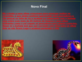 Diz a lenda q seus olhos cresceram para enxergar melhor na
escuridão, e que ainda continua aparecendo para pescadores q
vão pescar no leito do rio e acabam se esbarrando com o boitatá
uma cobra com mais de 25 metros de largura e seus olhos
brilhantes como o sol cegam os pescadores para depois come-los.
Quem vir o boitatá tem que sair correndo sem olhar para os olhos
dele se não ficara cego e acabará perdendo a vida
Novo Final
 