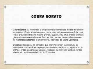 Cobra Norato
• Cobra Norato, ou Honorato, e uma das mais conhecidas lendas do folclore
amazônico. Conta a lenda que em numa tribo indígena da Amazônia, uma
índia, grávida da Boiúna (Cobra-grande, Sucuri), deu à luz a duas crianças
gêmeas que na verdade eram Cobras. Um menino, que recebeu o nome
de Honorato ou Norato, e uma menina, chamada de Maria Caninana.
Depois de nascidos, ao perceber que eram "Cobras", ela resolveu se
aconselhar com um Pajé, e perguntou se devia matá-los ou jogá-los no rio.
O Pajé, então respondeu que se os matasse ela morreria também. Então
ela decidiu soltá-los no leito do rio Tocantins.
 
