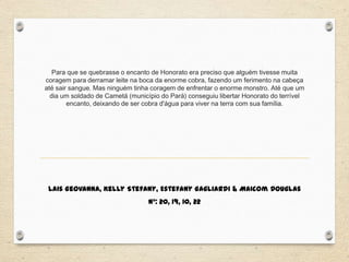 Para que se quebrasse o encanto de Honorato era preciso que alguém tivesse muita
coragem para derramar leite na boca da enorme cobra, fazendo um ferimento na cabeça
até sair sangue. Mas ninguém tinha coragem de enfrentar o enorme monstro. Até que um
dia um soldado de Cametá (município do Pará) conseguiu libertar Honorato do terrível
encanto, deixando de ser cobra d'água para viver na terra com sua família.
Lais Geovanna, Kelly Stefany, Estefany Gagliardi & Maicom Douglas
N°: 20, 19, 10, 22
 