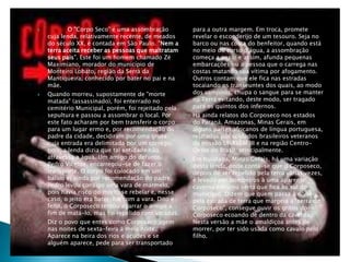  O "Corpo Seco" é uma assombração
cuja lenda, relativamente recente, de meados
do século XX, é contada em São Paulo. "Nem a
terra aceita receber as pessoas que maltratam
seus pais". Este foi um homem chamado Zé
Maximiano, morador do município de
Monteiro Lobato, região da Serra da
Mantiqueira, conhecido por bater no pai e na
mãe.
 Quando morreu, supostamente de "morte
matada" (assassinado), foi enterrado no
cemitério Municipal, porém, foi rejeitado pela
sepultura e passou a assombrar o local. Por
este fato acharam por bem transferir o corpo
para um lugar ermo e, por recomendação do
padre da cidade, decidiram por uma gruta
cuja entrada era delimitada por um córrego,
pois, a lenda dizia que tal entidade não
atravessa a água. Um amigo do defunto,
Pedro Vicente, encarregou-se de fazer o
transporte. O corpo foi colocado em um
balaio e, ainda por recomendação do padre,
Pedro levou consigo uma vara de marmelo,
pois havia risco do morto se rebelar e, nesse
caso, o jeito era bater-lhe com a vara. Dito e
feito, o Corposeco tentou agarrar o amigo a
fim de matá-lo, mas foi repelido com varadas.
 Diz o povo que entes como Corposeco agem
nas noites de sexta-feira à meia noite.
Aparece na beira dos rios e açudes e se
alguém aparece, pede para ser transportado
para a outra margem. Em troca, promete
revelar o esconderijo de um tesouro. Seja no
barco ou nas costa do benfeitor, quando está
no meio do curso d'água, a assombração
começa a pesar e assim, afunda pequenas
embarcações ou a pessoa que o carrega nas
costas matando sua vítima por afogamento.
Outros contam que ele fica nas estradas
tocaiando os transeuntes dos quais, ao modo
dos vampiros, chupa o sangue para se manter
na Terra evitando, deste modo, ser tragado
para os quintos dos infernos.
 Há ainda relatos do Corposeco nos estados
do Paraná, Amazonas, Minas Gerais, em
alguns países africanos de língua portuguesa,
relatados por soldados brasileiros veteranos
da missão UNAVEM III e na região Centro-
Oeste do Brasil, principalmente.
 Em Ituiutaba, Minas Gerais, há uma variação
desta lenda, onde conta-se que o Corposeco,
depois de ser repelido pela terra várias vezes,
é levado por bombeiros à uma aparente
caverna em uma serra que fica ao sul do
município. Dizem que quem passa à noite
pela estrada de terra que margeia a "serra do
Corposeco", consegue ouvir os gritos do
Corposeco ecoando de dentro da caverna.
Nesta versão a mãe o amaldiçoa antes de
morrer, por ter sido usada como cavalo pelo
filho.
 