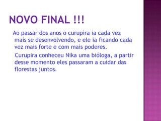 Ao passar dos anos o curupira ia cada vez
mais se desenvolvendo, e ele ia ficando cada
vez mais forte e com mais poderes.
Curupira conheceu Nika uma bióloga, a partir
desse momento eles passaram a cuidar das
florestas juntos.
 