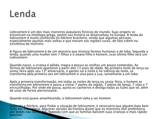 Lobisomem é um dos mais monstros populares fictícios do mundo. Suas origens se
encontram na mitologia grega, porém sua história se desenvolveu na Europa. A lenda do
lobisomem é muito conhecida no folclore brasileiro, sendo que algumas pessoas,
especialmente aquelas mais velhas e que moram nas regiões rurais, de fato crêem na
existência do monstro.
A figura do lobisomem é de um monstro que mistura formas humanas e de lobo. Segunda a
lenda, quando uma mulher tem 7 filhas e o oitavo filho é homem, esse último filho será um
Lobisomem.
Quando nasce, a criança é pálida, magra e possui as orelhas um pouco compridas. As
formas de lobisomem aparecem a partir dos 13 anos de idade. Na primeira noite de terça ou
sexta-feira após seu 13º aniversário, o garoto sai à noite e no silêncio da noite, se
transforma pela primeira vez em lobisomem e uiva para a Lua, semelhante a um lobo.
Após a primeira transformação, em todas as noites de terça ou sexta-feira, o homem se
transforma em lobisomem e passa a visitar 7 partes da região, 7 pátios de igreja, 7 vilas e 7
encruzilhadas. Por onde ele passa, açoita os cachorros e desliga todas as luzes que vê, além
de uivar de forma aterrorizante.
Quando está quase amanhecendo, o lobisomem volta a ser homem.
Segundo o folclore, para findar a situação de lobisomem, é necessário que alguém bata bem
forte em sua cabeça. Algumas versões da história dizem que os monstros têm preferência
por bebês não batizados, fazendo com que as famílias batizem suas crianças o mais rápido
possível.
 