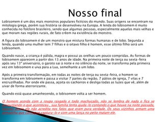 Nosso final
Lobisomem é um dos mais monstros populares fictícios do mundo. Suas origens se encontram na
mitologia grega, porém sua história se desenvolveu na Europa. A lenda do lobisomem é muito
conhecida no folclore brasileiro, sendo que algumas pessoas, especialmente aquelas mais velhas e
que moram nas regiões rurais, de fato crêem na existência do monstro.
A figura do lobisomem é de um monstro que mistura formas humanas e de lobo. Segunda a
lenda, quando uma mulher tem 7 filhas e o oitavo filho é homem, esse último filho será um
Lobisomem.
Quando nasce, a criança é pálida, magra e possui as orelhas um pouco compridas. As formas de
lobisomem aparecem a partir dos 13 anos de idade. Na primeira noite de terça ou sexta-feira
após seu 13º aniversário, o garoto sai à noite e no silêncio da noite, se transforma pela primeira
vez em lobisomem e uiva para a Lua, semelhante a um lobo.
Após a primeira transformação, em todas as noites de terça ou sexta-feira, o homem se
transforma em lobisomem e passa a visitar 7 partes da região, 7 pátios de igreja, 7 vilas e 7
encruzilhadas. Por onde ele passa, açoita os cachorros e desliga todas as luzes que vê, além de
uivar de forma aterrorizante.
Quando está quase amanhecendo, o lobisomem volta a ser homem.
O homem acorda com a roupa rasgada e todo machucado, não se lembra de nada e fica se
perguntando o que aconteceu , sua família tenta ajuda-lo contando o que houve na noite passada,
mesmo assim ele não acredita nos fatos que eram pura verdade. Os seus vizinhos armam uma
armadilha que consegue captura-lo e com uma lança no peito matam ele.
 