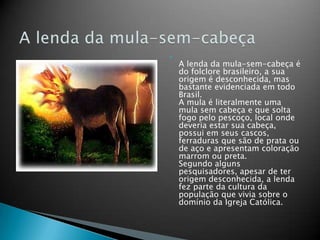 
A lenda da mula-sem-cabeça é
do folclore brasileiro, a sua
origem é desconhecida, mas
bastante evidenciada em todo
Brasil.
A mula é literalmente uma
mula sem cabeça e que solta
fogo pelo pescoço, local onde
deveria estar sua cabeça,
possui em seus cascos,
ferraduras que são de prata ou
de aço e apresentam coloração
marrom ou preta.
Segundo alguns
pesquisadores, apesar de ter
origem desconhecida, a lenda
fez parte da cultura da
população que vivia sobre o
domínio da Igreja Católica.
 