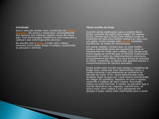  Introdução
 Esta é uma das lendas mais conhecidas do folclore
brasileiro. Ela povoa o imaginário, principalmente
das pessoas que habitam regiões rurais do nosso
país. Este personagem folclórico é uma mula sem a
cabeça e que solta fogo pelo pescoço.
 De acordo com a lenda, a mula-sem-cabeça
costuma correr pelas matas e campos, assustando
as pessoas e animais.
 Várias versões da lenda
Existem várias explicações para a origem desta
lenda, variando de região para região. Em alguns
locais, contam que a mula-sem-cabeça surge no
momento em que uma mulher namora ou casa com
um padre. Como castigo pelo pecado cometido,
transforma-se neste ser monstruoso.
 Em outras regiões, contam que, se uma mulher
perde a virgindade antes do casamento, pode se
transformar em mula-sem-cabeça. Esta versão está
muito ligada ao controle que as familias tradicionais
buscavam ter sobre os relacionamentos amorosos,
principalmente das filhas. Era uma forma de assustar
as filhas, mantendo-as dentro dos padrões morais e
comportamentais de séculos passados.
Existe ainda outra versão mais antiga e complexa da
lenda. Esta, conta que num determinado reino, a
rainha costuma ir secretamente ao cemitério no
período da noite. O rei, numa determinada noite,
resolveu segui-la para ver o que estava acontecendo.
Ao chegar ao cemitério, deparou-se com a esposa
comendo o cadáver de uma criança. Assustado,
soltou um grito horrível. A rainha, ao perceber que o
marido descobrira seu segredo, transformou-se
numa mula-sem-cabeça e saiu galopando em
direção à mata, nunca mais retornando para a corte.
 