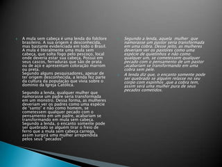  Segundo a lenda, aquela mulher que
namorasse um pastor seria transformada
em uma cobra. Desse jeito, as mulheres
deveriam ver os pastores como uma
espécie de quietinhos e não como
qualquer um, se cometessem qualquer
pecado com o pensamento de um pastor
,acabariam se transformando em uma
cobra sem pele.
 A lenda diz que, o encanto somente pode
ser quebrado se alguém relasse no seu
corpo com espinhos ,que a cobra tem,
assim será uma mulher pura de seus
pecados cometidos.
 A mula sem cabeça é uma lenda do folclore
brasileiro. A sua origem é desconhecida,
mas bastante evidenciada em todo o Brasil.
A mula é literalmente uma mula sem
cabeça, que solta fogo pelo pescoço, local
onde deveria estar sua cabeça. Possui em
seus cascos, ferraduras que são de prata
ou de aço e apresentam coloração marrom
ou preta.
Segundo alguns pesquisadores, apesar de
ter origem desconhecida, a lenda fez parte
da cultura da população que vivia sobre o
domínio da Igreja Católica.
Segundo a lenda, qualquer mulher que
namorasse um padre seria transformada
em um monstro. Dessa forma, as mulheres
deveriam ver os padres como uma espécie
de “santo” e não como homem, se
cometessem qualquer pecado com o
pensamento em um padre, acabariam se
transformando em mula sem cabeça.
Segundo a lenda, o encanto somente pode
ser quebrado se alguém tirar o freio de
ferro que a mula sem cabeça carrega,
assim surgirá uma mulher arrependida
pelos seus “pecados”
 