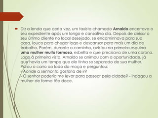  Diz a lenda que certa vez, um taxista chamado Arnaldo encerrava o
seu expediente após um longo e cansativo dia. Depois de deixar o
seu último cliente no local desejado, se encaminhava para sua
casa, louco para chegar logo e descansar para mais um dia de
trabalho. Porém, durante o caminho, avistou na primeira esquina
uma mulher muito formosa, esbelta e que precisava de uma carona.
Logo à primeira vista, Arnaldo se animou com a oportunidade, já
que havia um tempo que ele tinha se separado de sua mulher.
Parou o carro ao lado da moça e perguntou:
- Aonde a senhorita gostaria de ir?
- O senhor poderia me levar para passear pela cidade? - indagou a
mulher de forma tão doce.
 