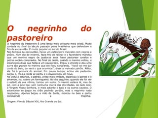 O negrinho do
pastoreiroO Negrinho do Pastoreiro É uma lenda meio africana meio cristã. Muito
contada no final do século passado pelos brasileiros que defendiam o
fim da escravidão. É muito popular no sul do Brasil.
Nos tempos da escravidão, havia um estancieiro malvado com negros e
peões. Num dia de inverno, fazia frio de rachar e o fazendeiro mandou
que um menino negro de quatorze anos fosse pastorear cavalos e
potros recém-comprados. No final do tarde, quando o menino voltou, o
estancieiro disse que faltava um cavalo baio. Pegou o chicote e deu uma
surra tão grande no menino que ele ficou sangrando. ‘‘Você vai me dar
conta do baio, ou verá o que acontece’’, disse o malvado patrão. Aflito,
ele foi à procura do animal. Em pouco tempo, achou ele pastando.
Laçou-o, mas a corda se partiu e o cavalo fugiu de novo.
Na volta à estância, o patrão, ainda mais irritado, espancou o garoto e o
amarrou, nu, sobre um formigueiro. No dia seguinte, quando ele foi ver
o estado de sua vítima, tomou um susto. O menino estava lá, mas de
pé, com a pele lisa, sem nenhuma marca das chicotadas. Ao lado dele,
a Virgem Nossa Senhora, e mais adiante o baio e os outros cavalos. O
estancieiro se jogou no chão pedindo perdão, mas o negrinho nada
respondeu. Apenas beijou a mão da Santa, montou no baio e partiu
conduzindo a tropilha.
Origem: Fim do Século XIX, Rio Grande do Sul.
 