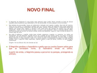 NOVO FINAL
 O Negrinho do Pastoreio É uma lenda meio africana meio cristã. Muito contada no final do século
passado pelos brasileiros que defendiam o fim da escravidão. É muito popular no sul do Brasil.
 Nos tempos da escravidão, havia um estancieiro malvado com negros e peões. Num dia de inverno,
fazia frio de rachar e o fazendeiro mandou que um menino negro de quatorze anos fosse pastorear
cavalos e potros recém-comprados. No final do tarde, quando o menino voltou, o estancieiro disse que
faltava um cavalo baio. Pegou o chicote e deu uma surra tão grande no menino que ele ficou
sangrando. ‘‘Você vai me dar conta do baio, ou verá o que acontece’’, disse o malvado patrão. Aflito,
ele foi à procura do animal. Em pouco tempo, achou ele pastando. Laçou-o, mas a corda se partiu e o
cavalo fugiu de novo.
 Na volta à estância, o patrão, ainda mais irritado, espancou o garoto e o amarrou, nu, sobre um
formigueiro. No dia seguinte, quando ele foi ver o estado de sua vítima, tomou um susto. O menino
estava lá, mas de pé, com a pele lisa, sem nenhuma marca das chicotadas. Ao lado dele, a Virgem
Nossa Senhora, e mais adiante o baio e os outros cavalos. O estancieiro se jogou no chão pedindo
perdão, mas o negrinho nada respondeu. Apenas beijou a mão da Santa, montou no baio e partiu
conduzindo a tropilha.
Origem: Fim do Século XIX, Rio Grande do Sul
 O Negrinho perdoou o fazendeiro e pediu que os cavalos fossem soltos para
que se tornassem livres. O fazendeiro então os soltou.
A partir de então, o Negrinho passou a percorrer os pampas, protegendo os
animais.
 